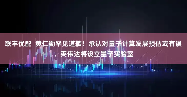 联丰优配  黄仁勋罕见道歉！承认对量子计算发展预估或有误，英伟达将设立量子实验室