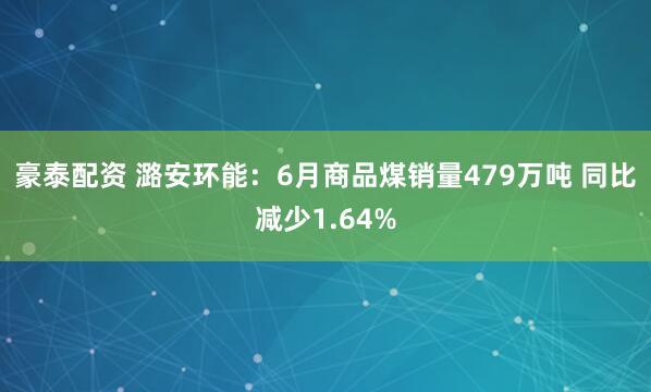 豪泰配资 潞安环能：6月商品煤销量479万吨 同比减少1.64%