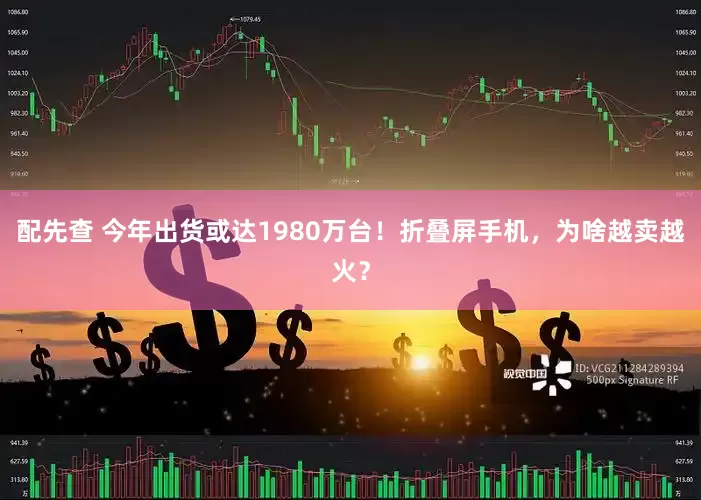 配先查 今年出货或达1980万台！折叠屏手机，为啥越卖越火？