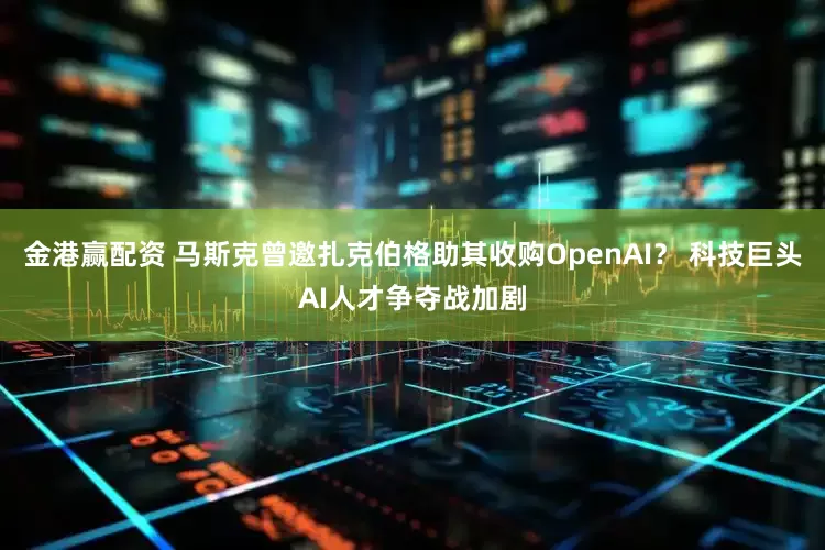 金港赢配资 马斯克曾邀扎克伯格助其收购OpenAI？ 科技巨头AI人才争夺战加剧