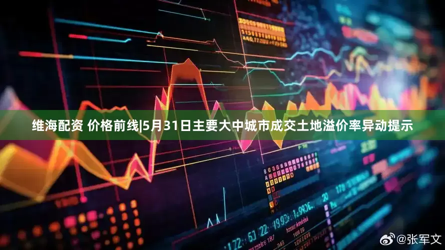 维海配资 价格前线|5月31日主要大中城市成交土地溢价率异动提示