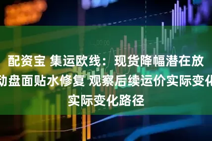 配资宝 集运欧线：现货降幅潜在放缓带动盘面贴水修复 观察后续运价实际变化路径